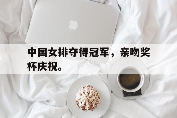 电子竞技下载-中国女排夺得冠军,亲吻奖杯庆祝。