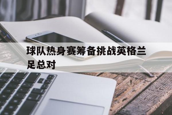 电子竞技下载-球队热身赛筹备挑战英格兰足总对