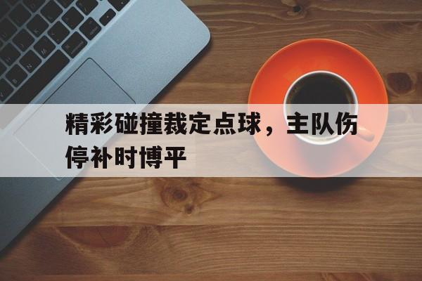 电子竞技体育平台-精彩碰撞裁定点球,主队伤停补时博平